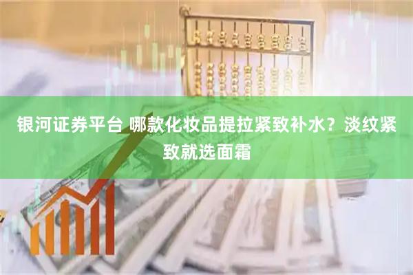 银河证券平台 哪款化妆品提拉紧致补水？淡纹紧致就选面霜