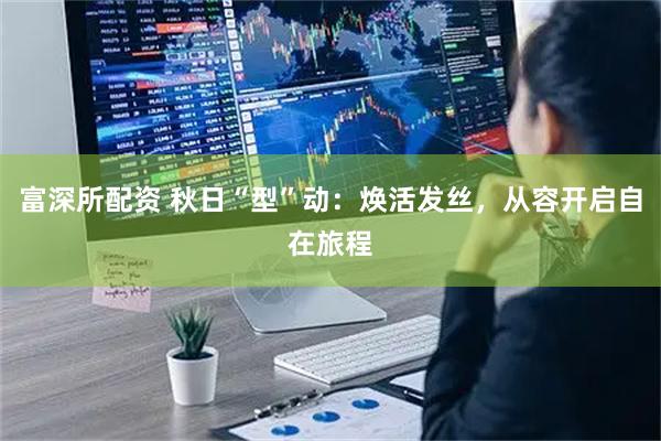 富深所配资 秋日“型”动：焕活发丝，从容开启自在旅程