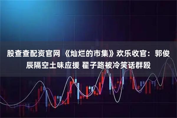 股查查配资官网 《灿烂的市集》欢乐收官：郭俊辰隔空土味应援 翟子路被冷笑话群殴