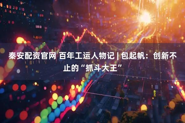 秦安配资官网 百年工运人物记 | 包起帆：创新不止的“抓斗大王”
