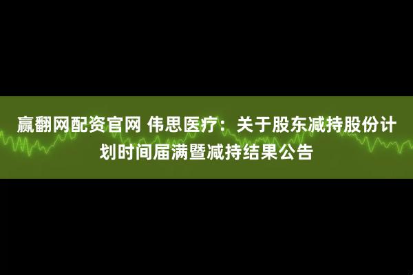 赢翻网配资官网 伟思医疗：关于股东减持股份计划时间届满暨减持结果公告