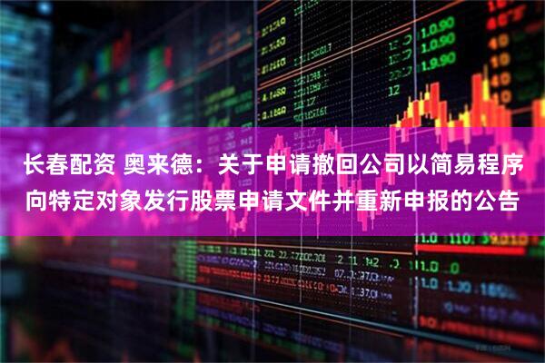 长春配资 奥来德：关于申请撤回公司以简易程序向特定对象发行股票申请文件并重新申报的公告