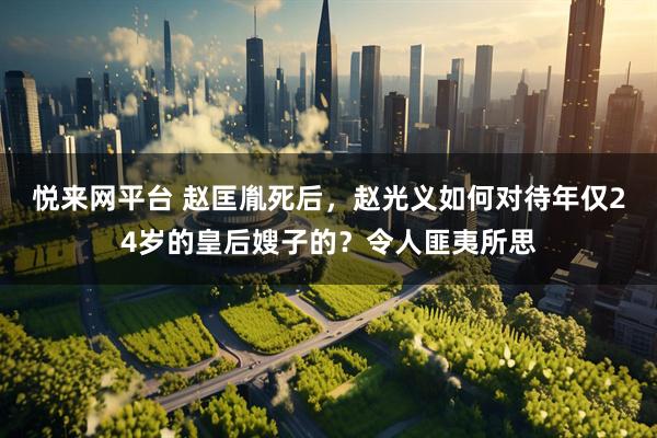 悦来网平台 赵匡胤死后，赵光义如何对待年仅24岁的皇后嫂子的？令人匪夷所思