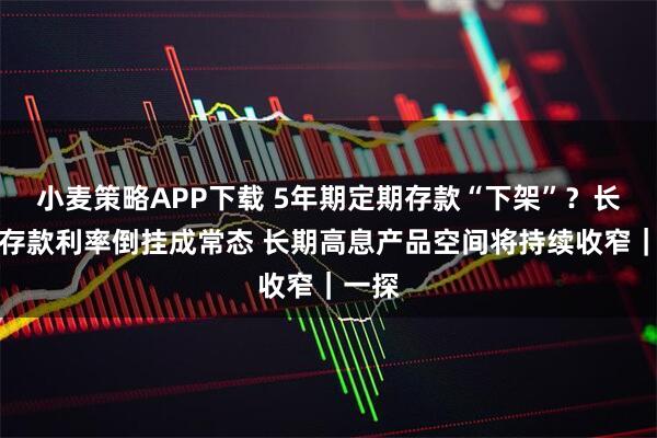 小麦策略APP下载 5年期定期存款“下架”？长短期存款利率倒挂成常态 长期高息产品空间将持续收窄｜一探
