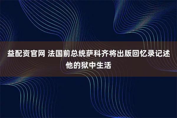 益配资官网 法国前总统萨科齐将出版回忆录记述他的狱中生活