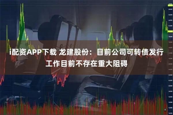 i配资APP下载 龙建股份：目前公司可转债发行工作目前不存在重大阻碍