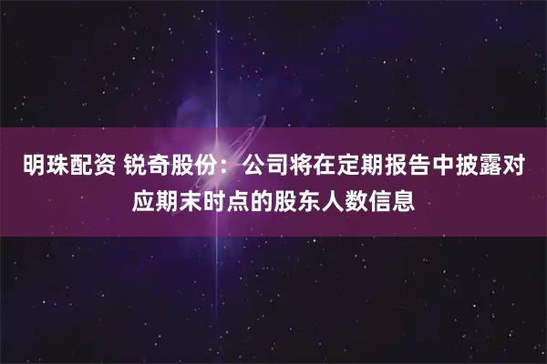 明珠配资 锐奇股份：公司将在定期报告中披露对应期末时点的股东人数信息