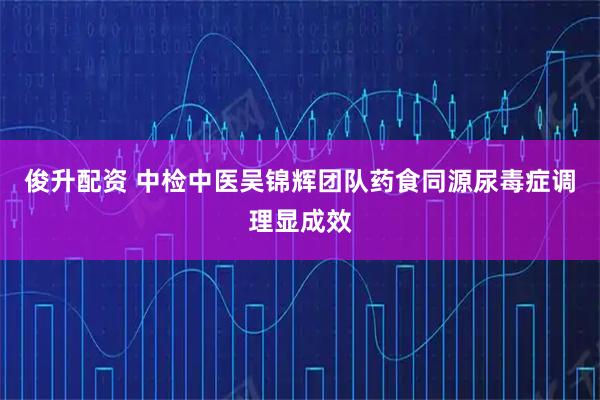 俊升配资 中检中医吴锦辉团队药食同源尿毒症调理显成效