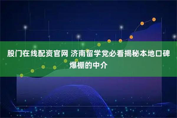 股门在线配资官网 济南留学党必看揭秘本地口碑爆棚的中介