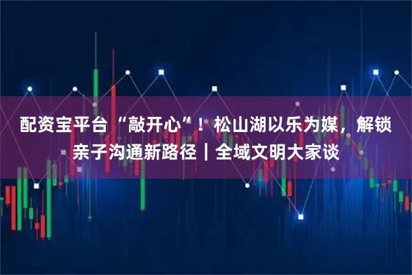 配资宝平台 “敲开心”！松山湖以乐为媒，解锁亲子沟通新路径｜全域文明大家谈