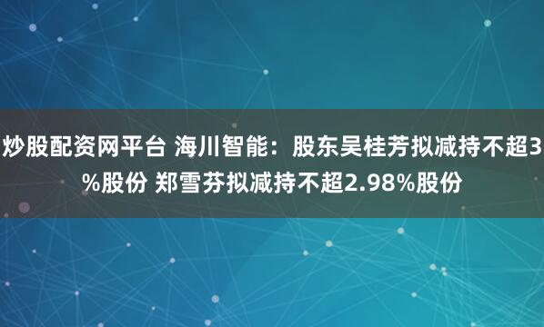 炒股配资网平台 海川智能：股东吴桂芳拟减持不超3%股份 郑雪芬拟减持不超2.98%股份