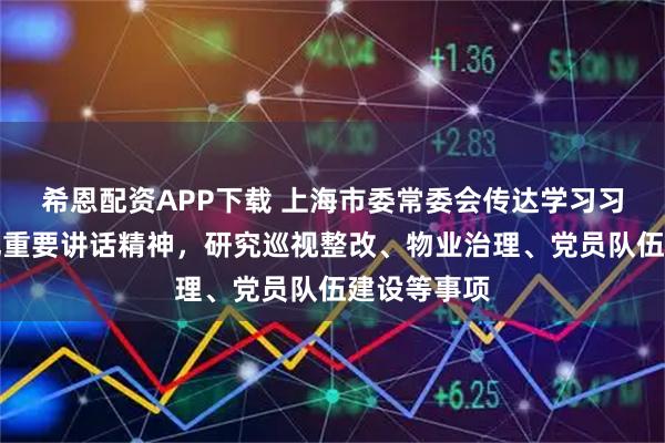 希恩配资APP下载 上海市委常委会传达学习习近平总书记重要讲话精神，研究巡视整改、物业治理、党员队伍建设等事项