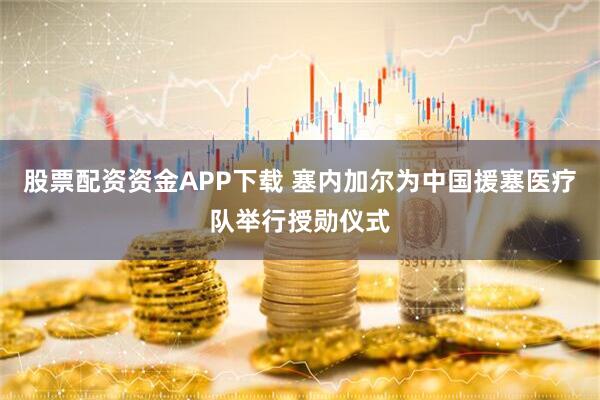 股票配资资金APP下载 塞内加尔为中国援塞医疗队举行授勋仪式