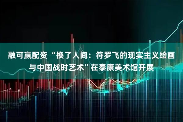 融可赢配资 “换了人间：符罗飞的现实主义绘画与中国战时艺术”在泰康美术馆开展