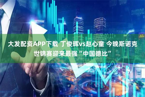大发配资APP下载 丁俊晖vs赵心童 今晚斯诺克世锦赛迎来最强“中国德比”