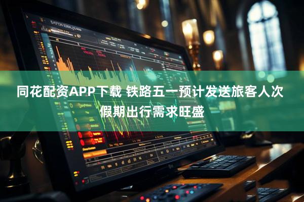 同花配资APP下载 铁路五一预计发送旅客人次 假期出行需求旺盛