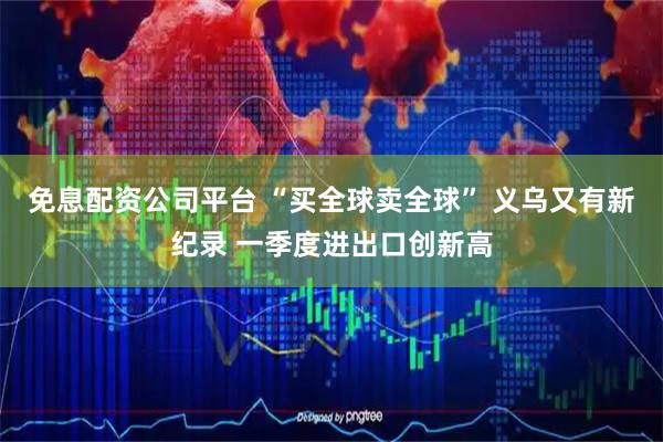 免息配资公司平台 “买全球卖全球” 义乌又有新纪录 一季度进出口创新高
