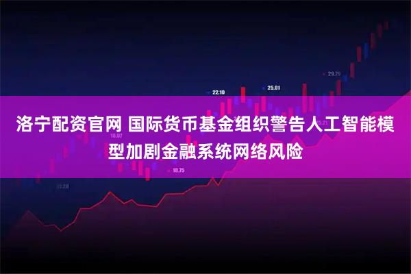 洛宁配资官网 国际货币基金组织警告人工智能模型加剧金融系统网络风险